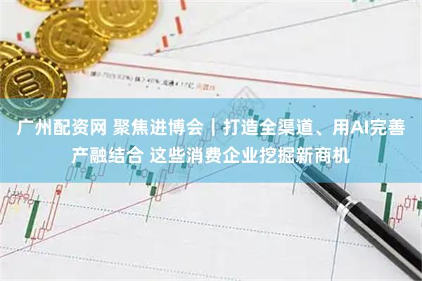 广州配资网 聚焦进博会|打造全渠道、用AI完善产融结合 这些消费企业挖掘新商机