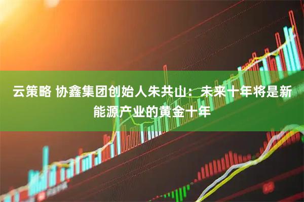 云策略 协鑫集团创始人朱共山:未来十年将是新能源产业的黄金十年