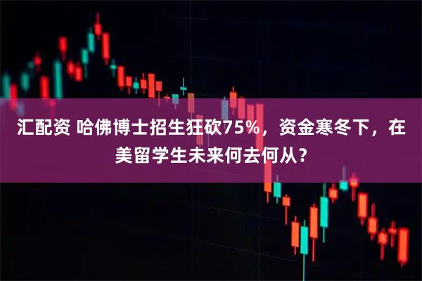 汇配资 哈佛博士招生狂砍75%,资金寒冬下,在美留学生未来何去何从?