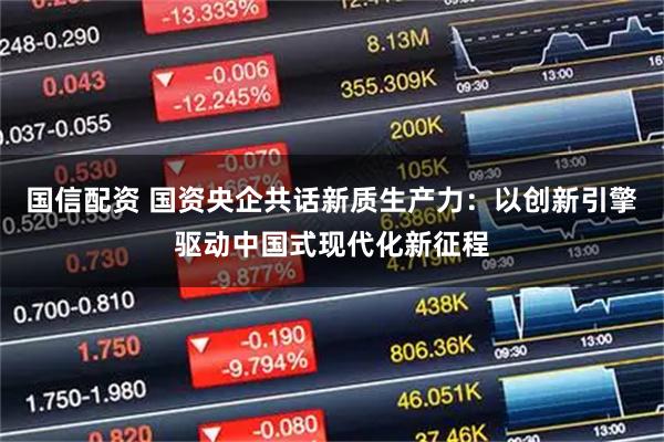 国信配资 国资央企共话新质生产力：以创新引擎驱动中国式现代化新征程