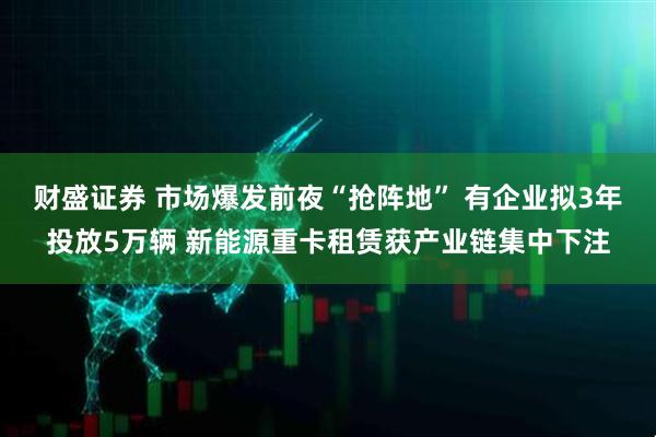 财盛证券 市场爆发前夜“抢阵地” 有企业拟3年投放5万辆 新能源重卡租赁获产业链集中下注