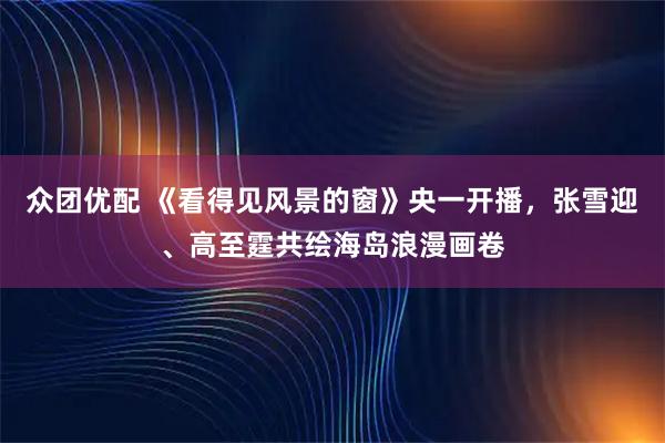 众团优配 《看得见风景的窗》央一开播，张雪迎、高至霆共绘海岛浪漫画卷