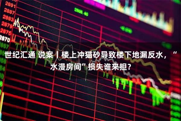 世纪汇通 说案丨楼上冲猫砂导致楼下地漏反水，“水漫房间”损失谁来担？