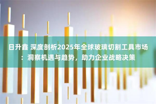 日升鑫 深度剖析2025年全球玻璃切割工具市场：洞察机遇与趋势，助力企业战略决策