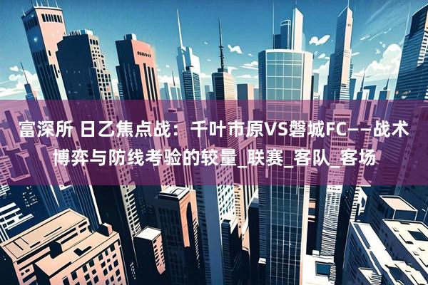 富深所 日乙焦点战：千叶市原VS磐城FC——战术博弈与防线考验的较量_联赛_客队_客场