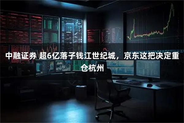 中融证券 超6亿落子钱江世纪城，京东这把决定重仓杭州