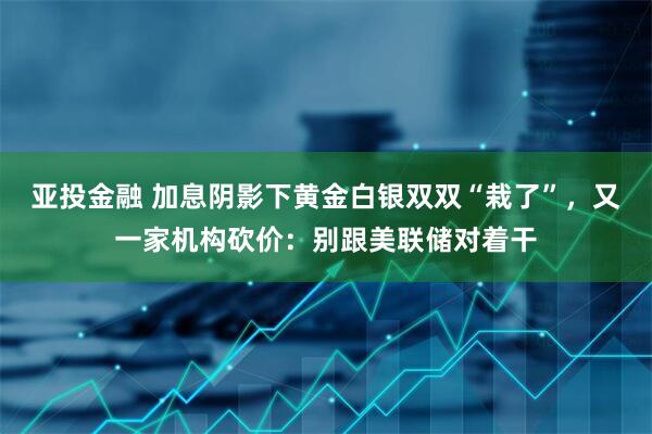 亚投金融 加息阴影下黄金白银双双“栽了”，又一家机构砍价：别跟美联储对着干