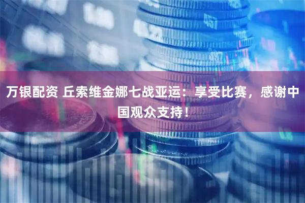 万银配资 丘索维金娜七战亚运：享受比赛，感谢中国观众支持！